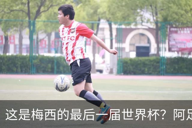 这是梅西的最后一届世界杯？阿足协主席：不知道，但我希望不是